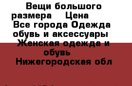 Вещи большого размера  › Цена ­ 200 - Все города Одежда, обувь и аксессуары » Женская одежда и обувь   . Нижегородская обл.